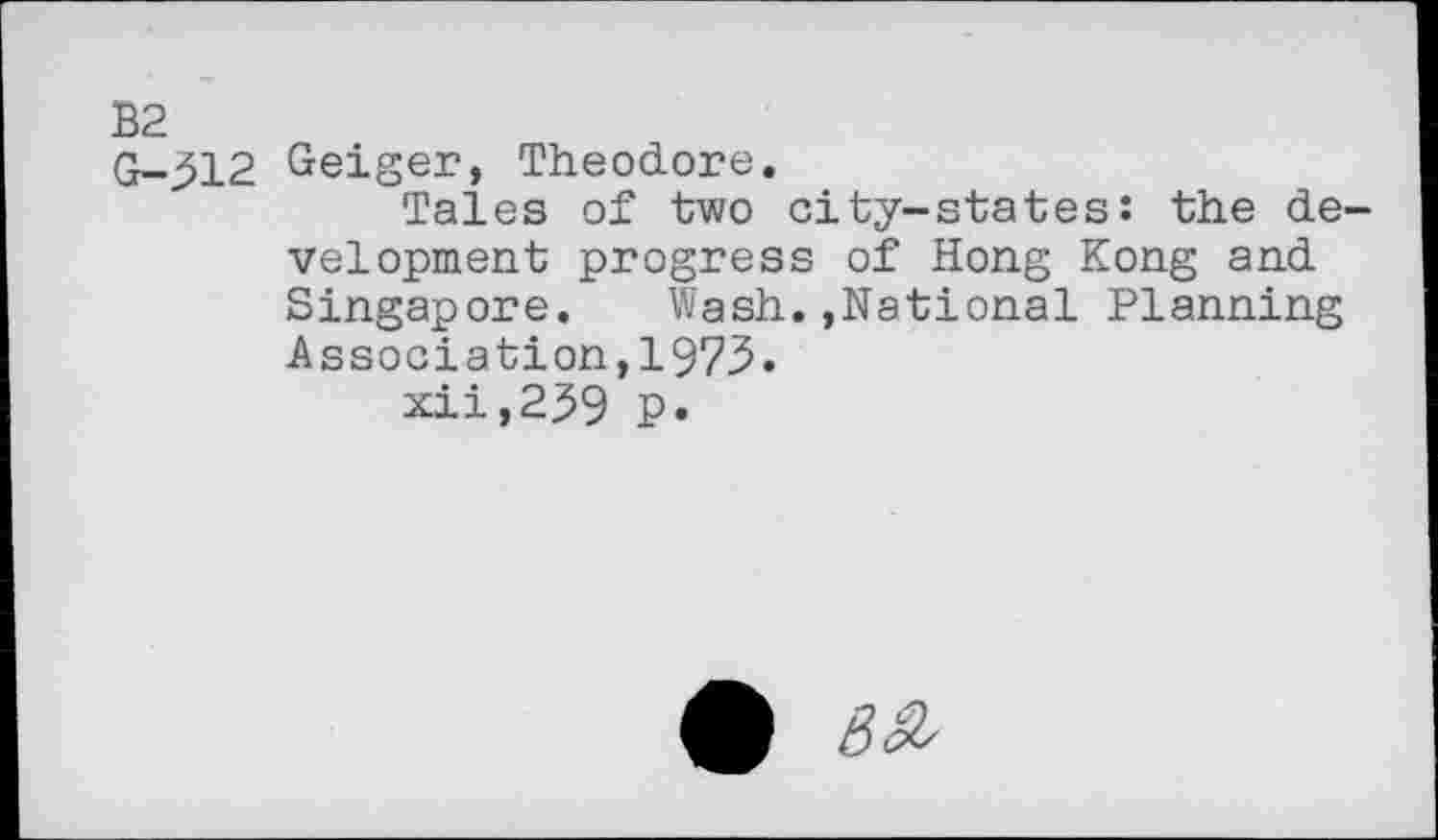 ﻿B2
G-512 Geiger, Theodore.
Tales of two city-states: the development progress of Hong Kong and Singapore. Wash.,National Planning Association,1973.
xii,239 P»